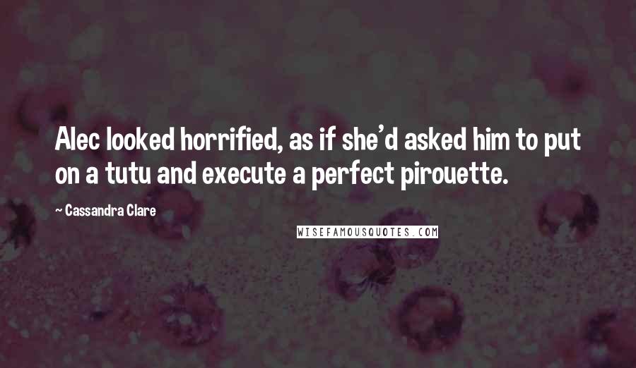 Cassandra Clare Quotes: Alec looked horrified, as if she'd asked him to put on a tutu and execute a perfect pirouette.