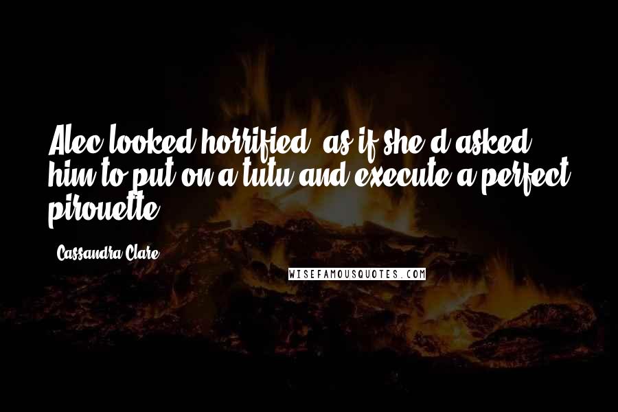 Cassandra Clare Quotes: Alec looked horrified, as if she'd asked him to put on a tutu and execute a perfect pirouette.