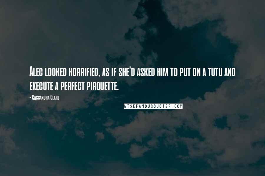 Cassandra Clare Quotes: Alec looked horrified, as if she'd asked him to put on a tutu and execute a perfect pirouette.