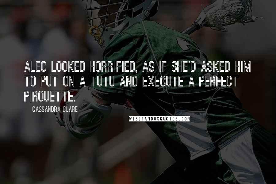 Cassandra Clare Quotes: Alec looked horrified, as if she'd asked him to put on a tutu and execute a perfect pirouette.