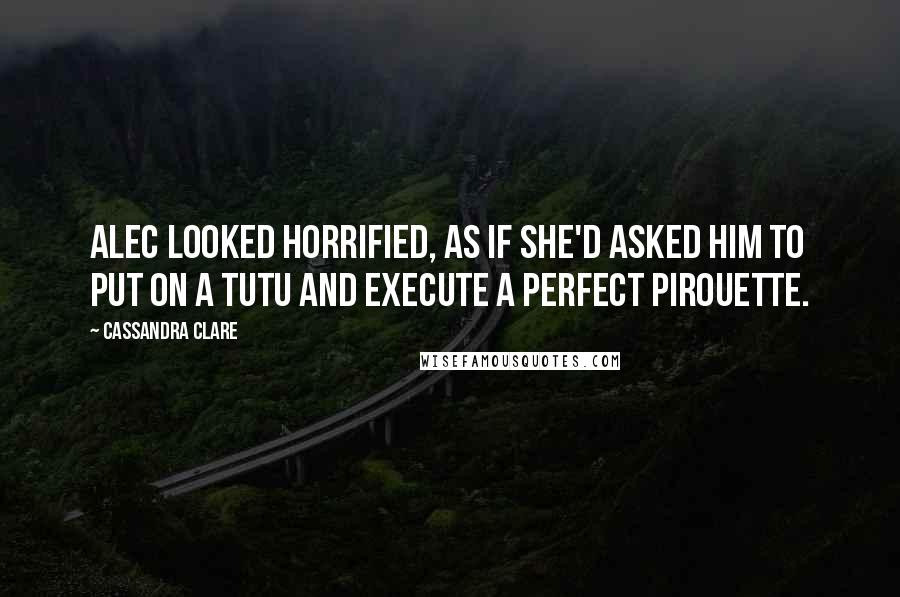 Cassandra Clare Quotes: Alec looked horrified, as if she'd asked him to put on a tutu and execute a perfect pirouette.