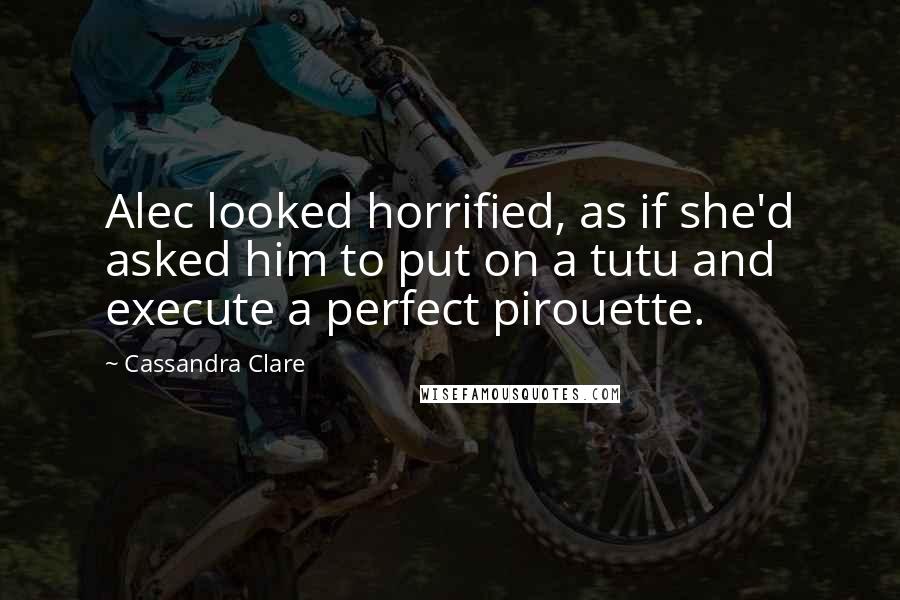 Cassandra Clare Quotes: Alec looked horrified, as if she'd asked him to put on a tutu and execute a perfect pirouette.