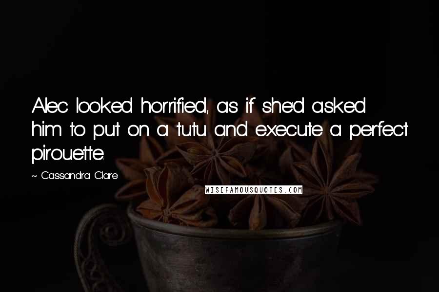 Cassandra Clare Quotes: Alec looked horrified, as if she'd asked him to put on a tutu and execute a perfect pirouette.