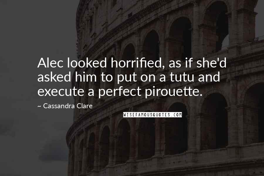 Cassandra Clare Quotes: Alec looked horrified, as if she'd asked him to put on a tutu and execute a perfect pirouette.