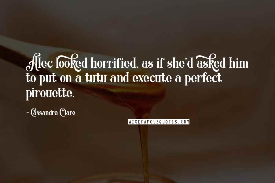 Cassandra Clare Quotes: Alec looked horrified, as if she'd asked him to put on a tutu and execute a perfect pirouette.