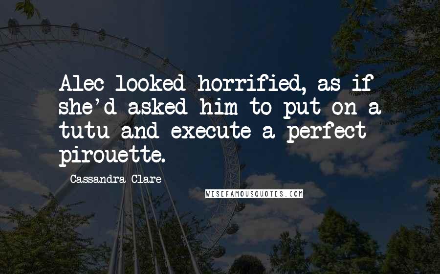 Cassandra Clare Quotes: Alec looked horrified, as if she'd asked him to put on a tutu and execute a perfect pirouette.