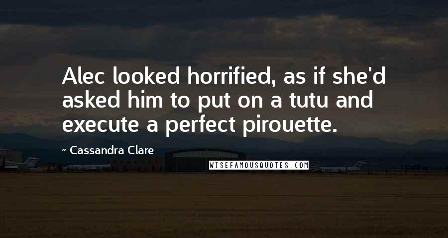 Cassandra Clare Quotes: Alec looked horrified, as if she'd asked him to put on a tutu and execute a perfect pirouette.