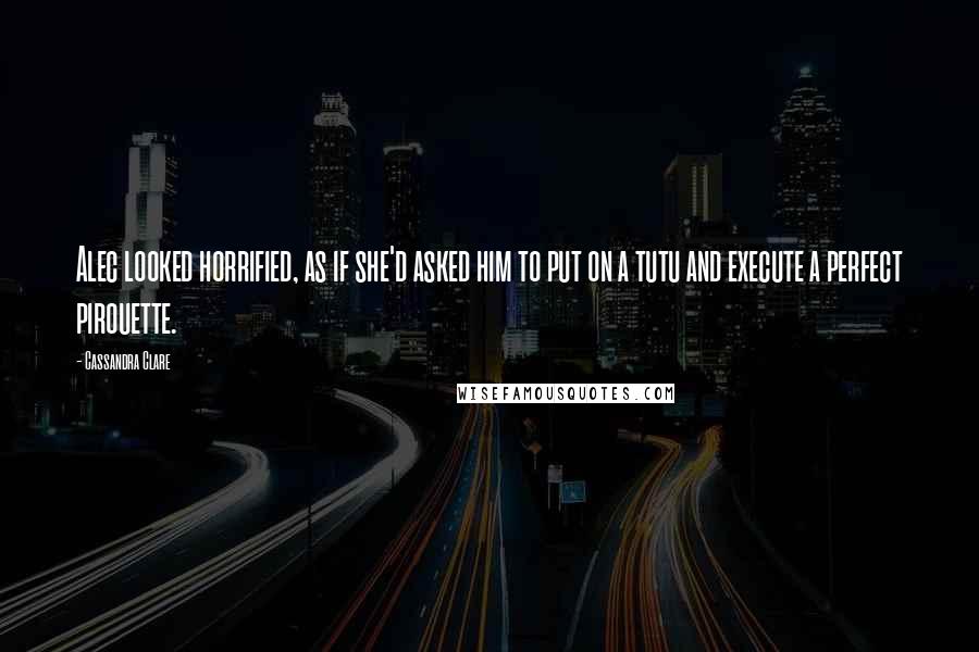 Cassandra Clare Quotes: Alec looked horrified, as if she'd asked him to put on a tutu and execute a perfect pirouette.