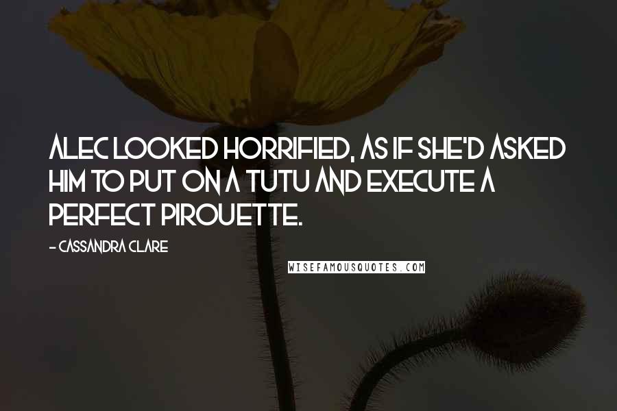 Cassandra Clare Quotes: Alec looked horrified, as if she'd asked him to put on a tutu and execute a perfect pirouette.