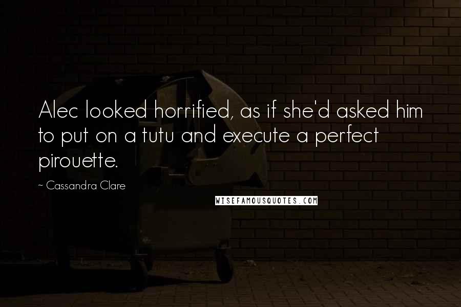 Cassandra Clare Quotes: Alec looked horrified, as if she'd asked him to put on a tutu and execute a perfect pirouette.