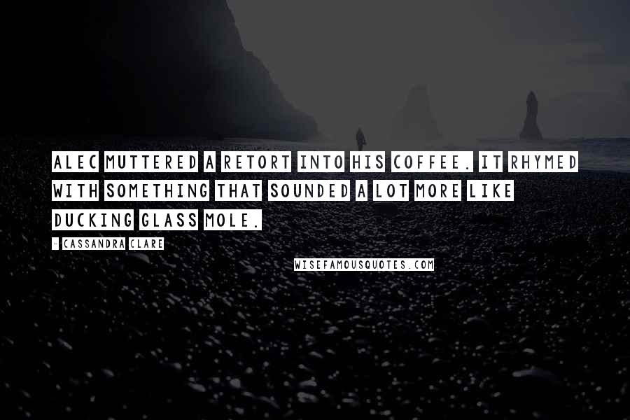 Cassandra Clare Quotes: Alec muttered a retort into his coffee. It rhymed with something that sounded a lot more like ducking glass mole.