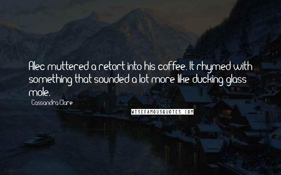 Cassandra Clare Quotes: Alec muttered a retort into his coffee. It rhymed with something that sounded a lot more like ducking glass mole.