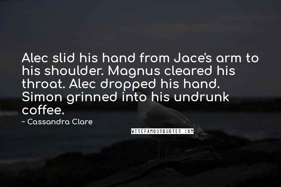 Cassandra Clare Quotes: Alec slid his hand from Jace's arm to his shoulder. Magnus cleared his throat. Alec dropped his hand. Simon grinned into his undrunk coffee.