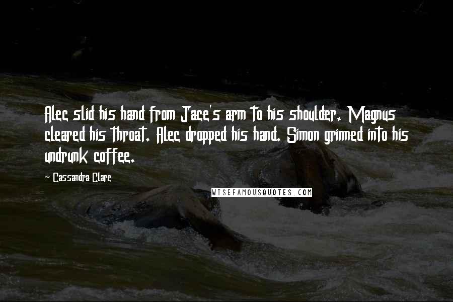 Cassandra Clare Quotes: Alec slid his hand from Jace's arm to his shoulder. Magnus cleared his throat. Alec dropped his hand. Simon grinned into his undrunk coffee.