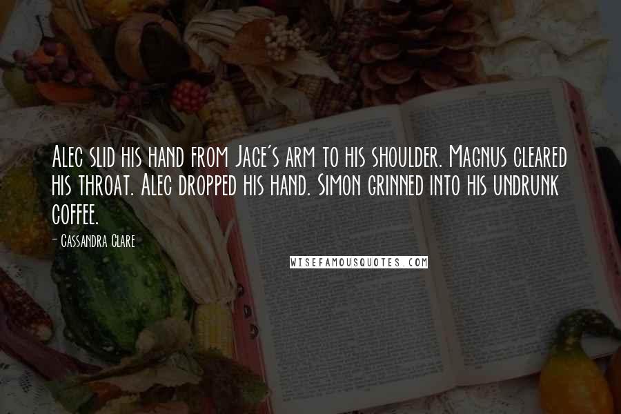 Cassandra Clare Quotes: Alec slid his hand from Jace's arm to his shoulder. Magnus cleared his throat. Alec dropped his hand. Simon grinned into his undrunk coffee.