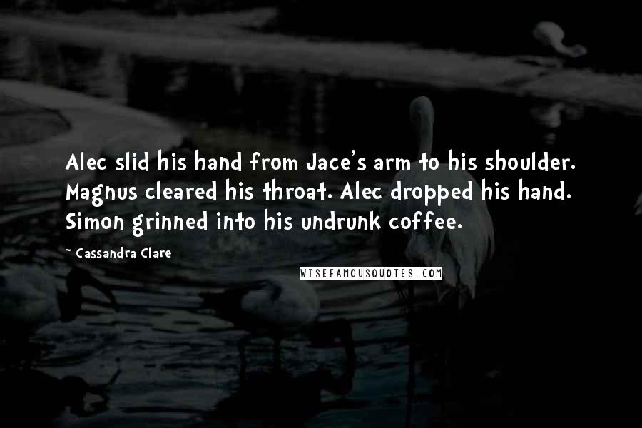 Cassandra Clare Quotes: Alec slid his hand from Jace's arm to his shoulder. Magnus cleared his throat. Alec dropped his hand. Simon grinned into his undrunk coffee.