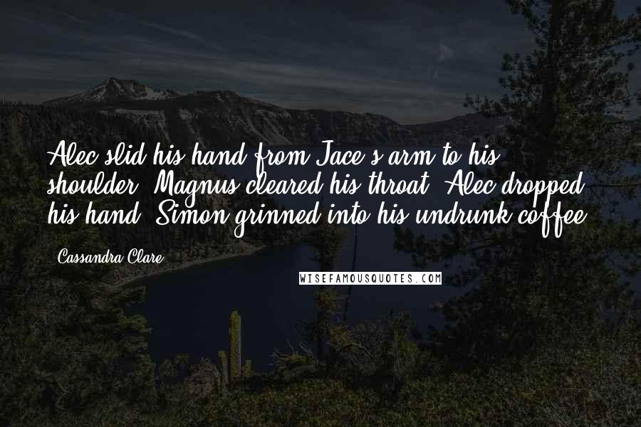 Cassandra Clare Quotes: Alec slid his hand from Jace's arm to his shoulder. Magnus cleared his throat. Alec dropped his hand. Simon grinned into his undrunk coffee.