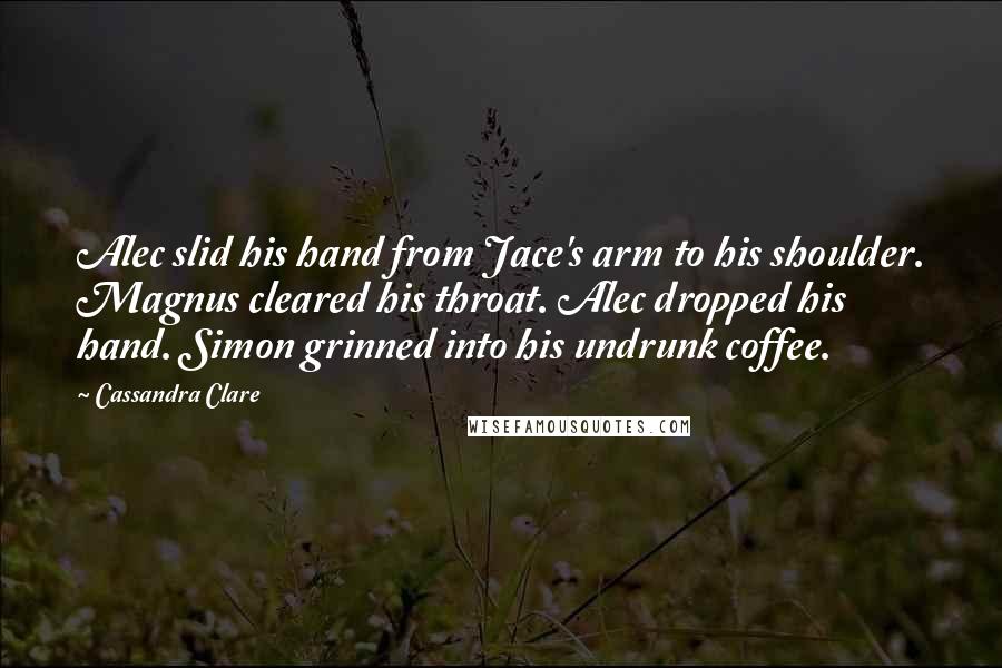 Cassandra Clare Quotes: Alec slid his hand from Jace's arm to his shoulder. Magnus cleared his throat. Alec dropped his hand. Simon grinned into his undrunk coffee.