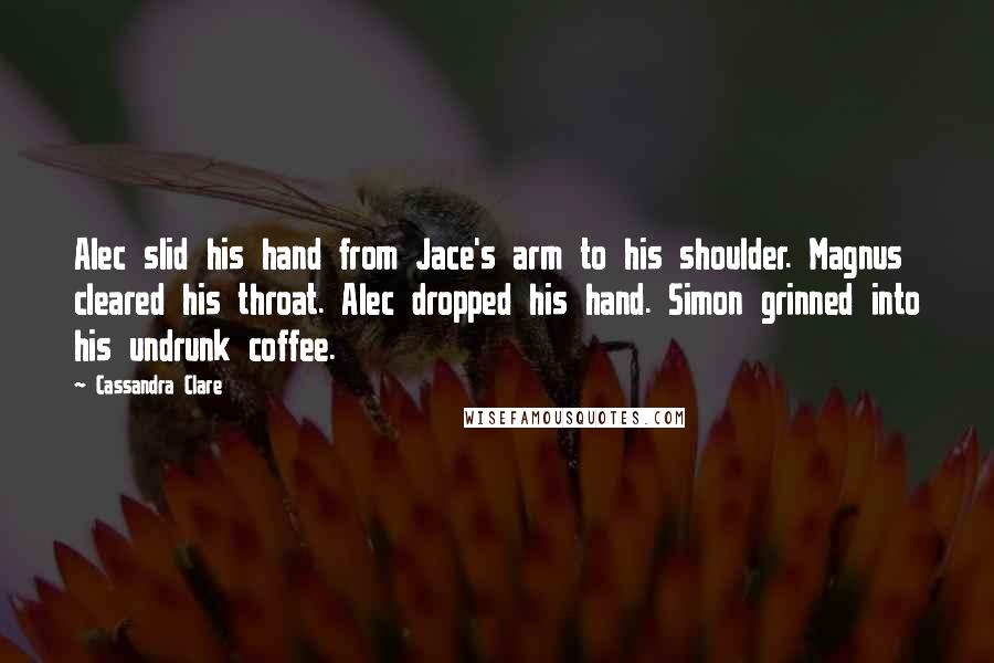 Cassandra Clare Quotes: Alec slid his hand from Jace's arm to his shoulder. Magnus cleared his throat. Alec dropped his hand. Simon grinned into his undrunk coffee.