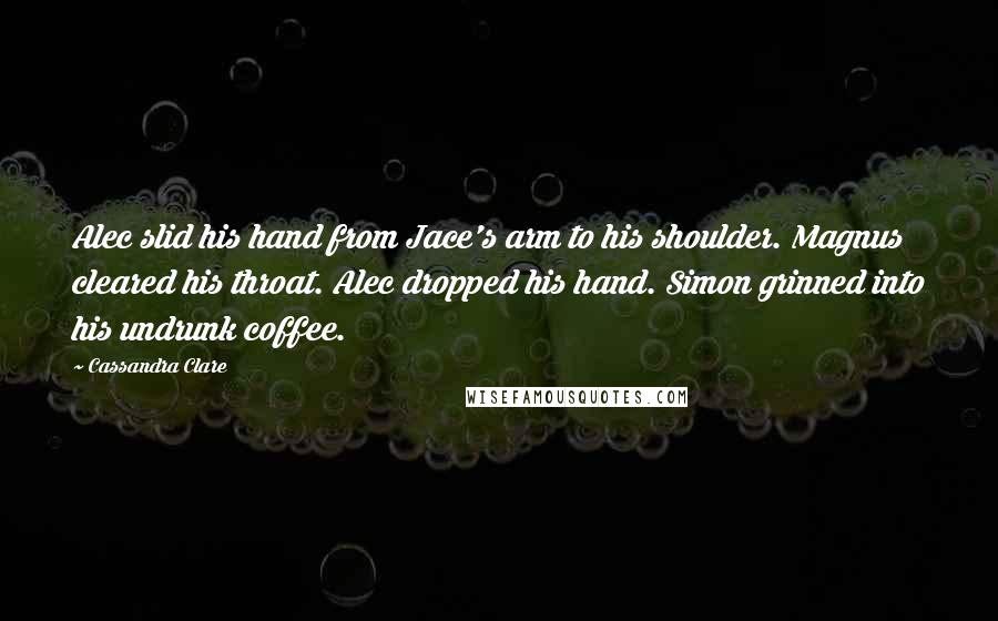 Cassandra Clare Quotes: Alec slid his hand from Jace's arm to his shoulder. Magnus cleared his throat. Alec dropped his hand. Simon grinned into his undrunk coffee.