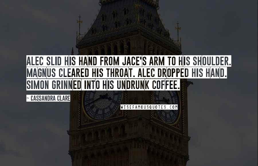 Cassandra Clare Quotes: Alec slid his hand from Jace's arm to his shoulder. Magnus cleared his throat. Alec dropped his hand. Simon grinned into his undrunk coffee.