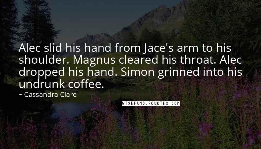 Cassandra Clare Quotes: Alec slid his hand from Jace's arm to his shoulder. Magnus cleared his throat. Alec dropped his hand. Simon grinned into his undrunk coffee.