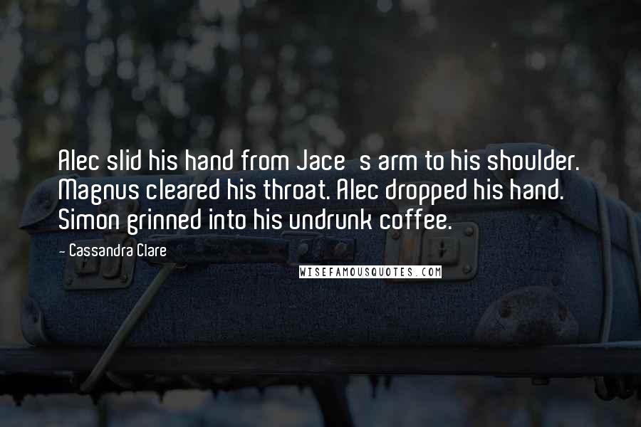 Cassandra Clare Quotes: Alec slid his hand from Jace's arm to his shoulder. Magnus cleared his throat. Alec dropped his hand. Simon grinned into his undrunk coffee.