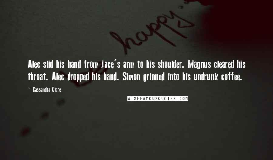 Cassandra Clare Quotes: Alec slid his hand from Jace's arm to his shoulder. Magnus cleared his throat. Alec dropped his hand. Simon grinned into his undrunk coffee.