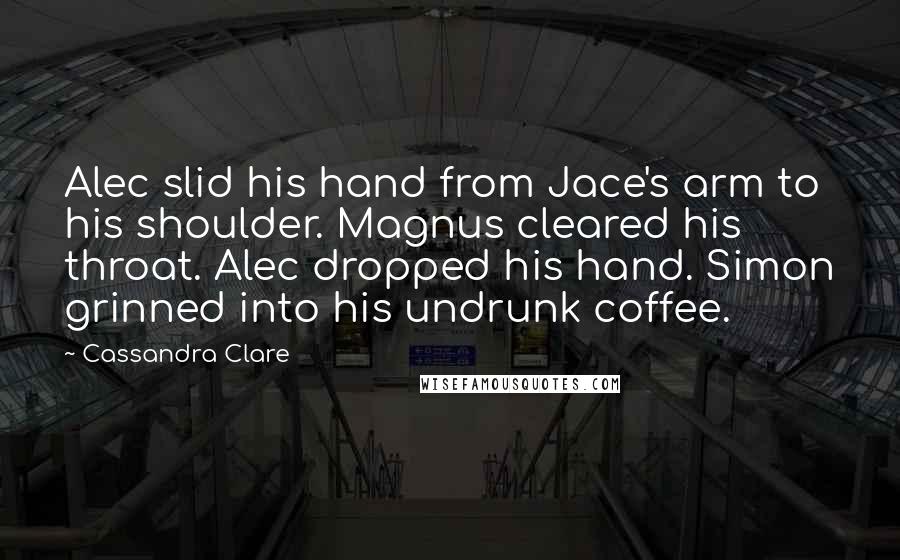 Cassandra Clare Quotes: Alec slid his hand from Jace's arm to his shoulder. Magnus cleared his throat. Alec dropped his hand. Simon grinned into his undrunk coffee.