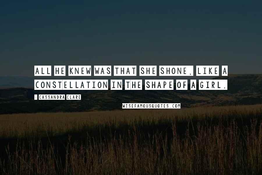 Cassandra Clare Quotes: All he knew was that she shone, like a constellation in the shape of a girl.