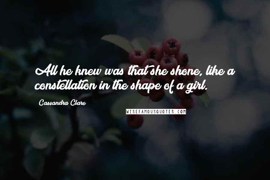 Cassandra Clare Quotes: All he knew was that she shone, like a constellation in the shape of a girl.