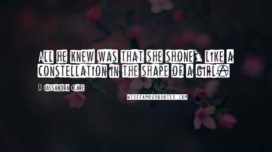 Cassandra Clare Quotes: All he knew was that she shone, like a constellation in the shape of a girl.