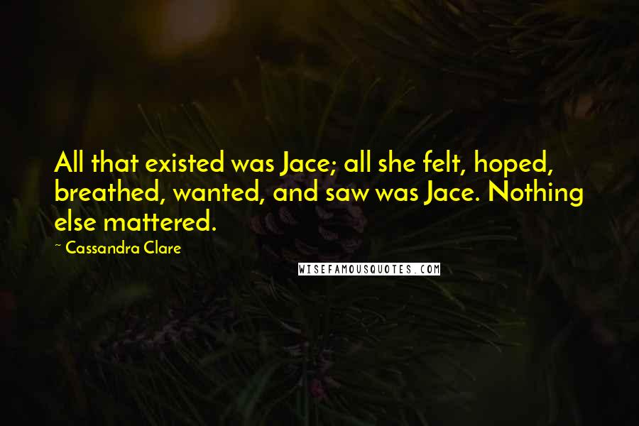 Cassandra Clare Quotes: All that existed was Jace; all she felt, hoped, breathed, wanted, and saw was Jace. Nothing else mattered.