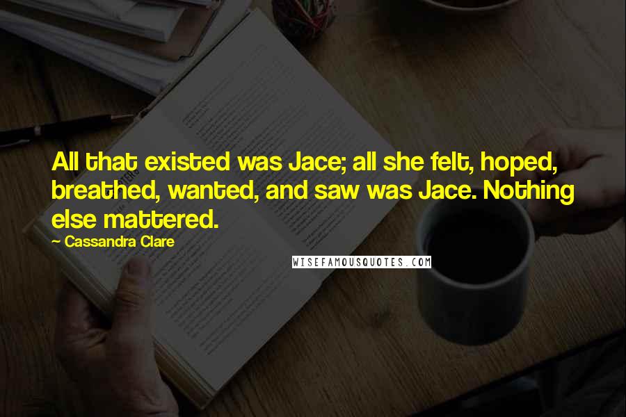 Cassandra Clare Quotes: All that existed was Jace; all she felt, hoped, breathed, wanted, and saw was Jace. Nothing else mattered.
