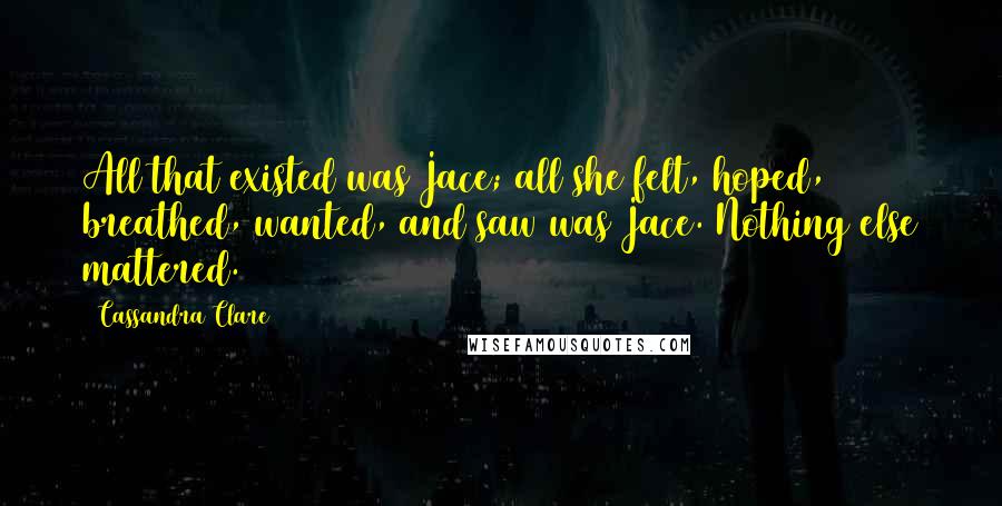 Cassandra Clare Quotes: All that existed was Jace; all she felt, hoped, breathed, wanted, and saw was Jace. Nothing else mattered.