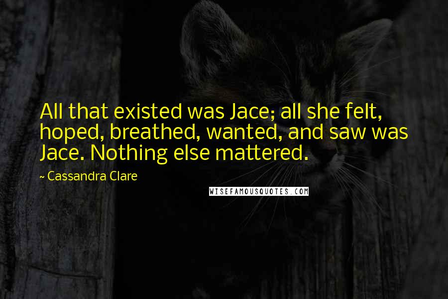 Cassandra Clare Quotes: All that existed was Jace; all she felt, hoped, breathed, wanted, and saw was Jace. Nothing else mattered.