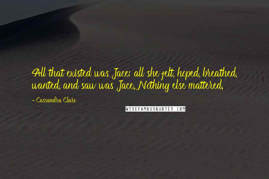 Cassandra Clare Quotes: All that existed was Jace; all she felt, hoped, breathed, wanted, and saw was Jace. Nothing else mattered.