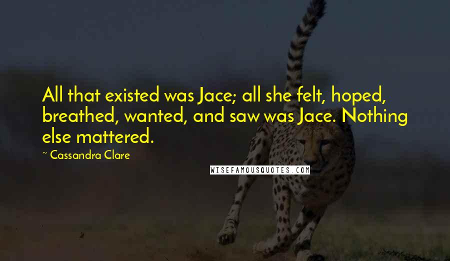 Cassandra Clare Quotes: All that existed was Jace; all she felt, hoped, breathed, wanted, and saw was Jace. Nothing else mattered.