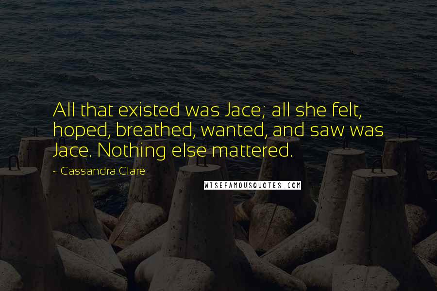Cassandra Clare Quotes: All that existed was Jace; all she felt, hoped, breathed, wanted, and saw was Jace. Nothing else mattered.