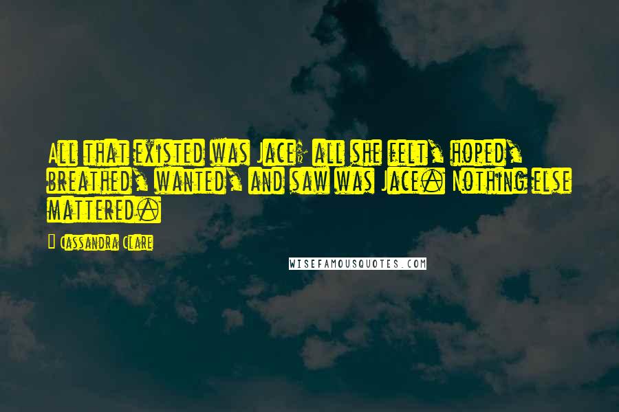 Cassandra Clare Quotes: All that existed was Jace; all she felt, hoped, breathed, wanted, and saw was Jace. Nothing else mattered.