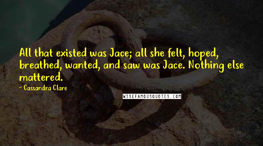 Cassandra Clare Quotes: All that existed was Jace; all she felt, hoped, breathed, wanted, and saw was Jace. Nothing else mattered.