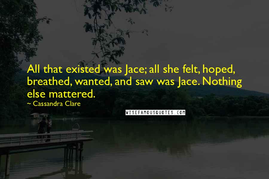 Cassandra Clare Quotes: All that existed was Jace; all she felt, hoped, breathed, wanted, and saw was Jace. Nothing else mattered.