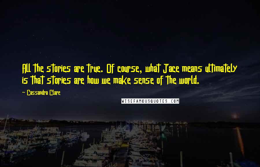 Cassandra Clare Quotes: All the stories are true. Of course, what Jace means ultimately is that stories are how we make sense of the world.