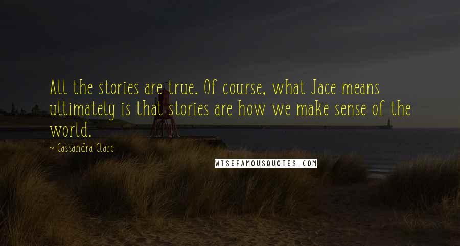 Cassandra Clare Quotes: All the stories are true. Of course, what Jace means ultimately is that stories are how we make sense of the world.