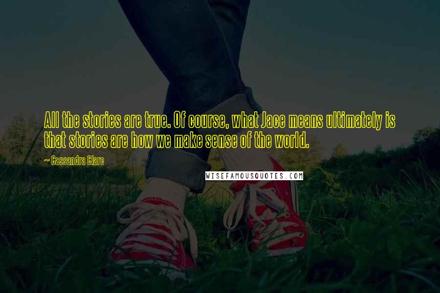 Cassandra Clare Quotes: All the stories are true. Of course, what Jace means ultimately is that stories are how we make sense of the world.