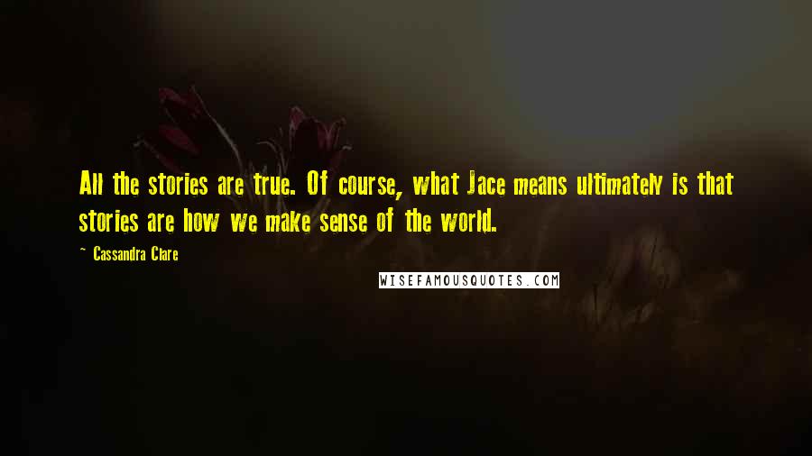 Cassandra Clare Quotes: All the stories are true. Of course, what Jace means ultimately is that stories are how we make sense of the world.