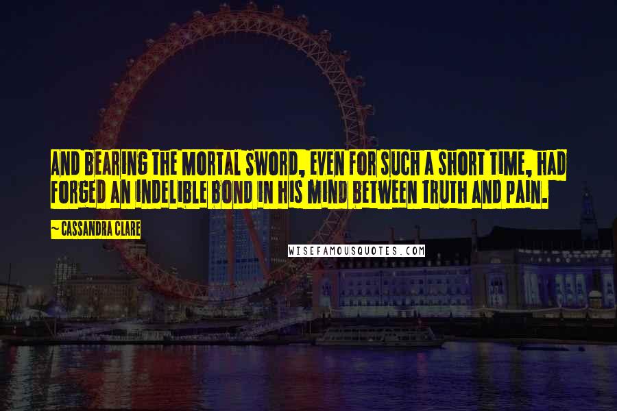 Cassandra Clare Quotes: And bearing the Mortal Sword, even for such a short time, had forged an indelible bond in his mind between truth and pain.