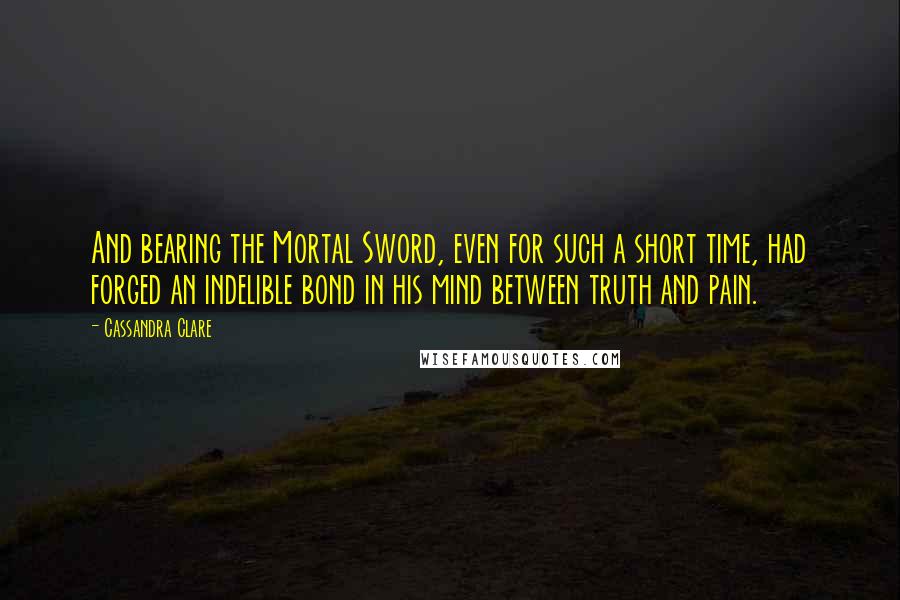 Cassandra Clare Quotes: And bearing the Mortal Sword, even for such a short time, had forged an indelible bond in his mind between truth and pain.