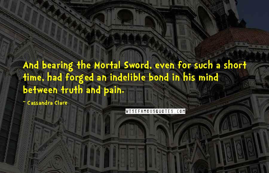 Cassandra Clare Quotes: And bearing the Mortal Sword, even for such a short time, had forged an indelible bond in his mind between truth and pain.