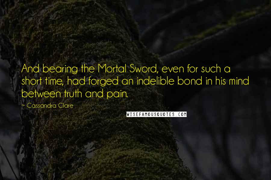 Cassandra Clare Quotes: And bearing the Mortal Sword, even for such a short time, had forged an indelible bond in his mind between truth and pain.